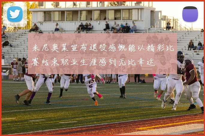 米尼奥莱宣布退役感慨能以精彩比赛结束职业生涯感到无比幸运