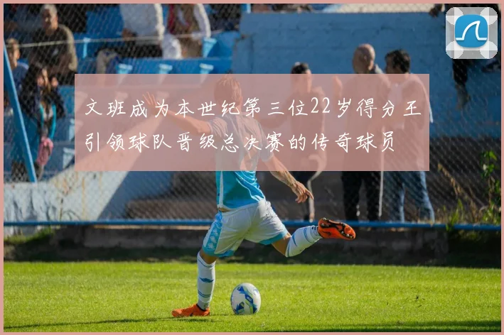 文班成为本世纪第三位22岁得分王引领球队晋级总决赛的传奇球员