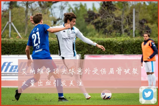 艾纳维争顶头球意外受伤眉骨破裂大量出血引发关注