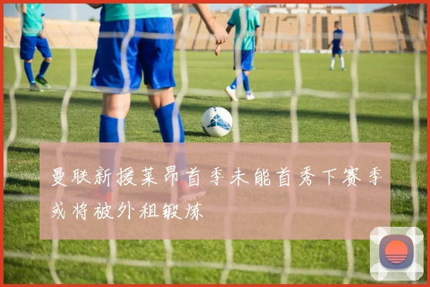 曼联新援莱昂首季未能首秀下赛季或将被外租锻炼