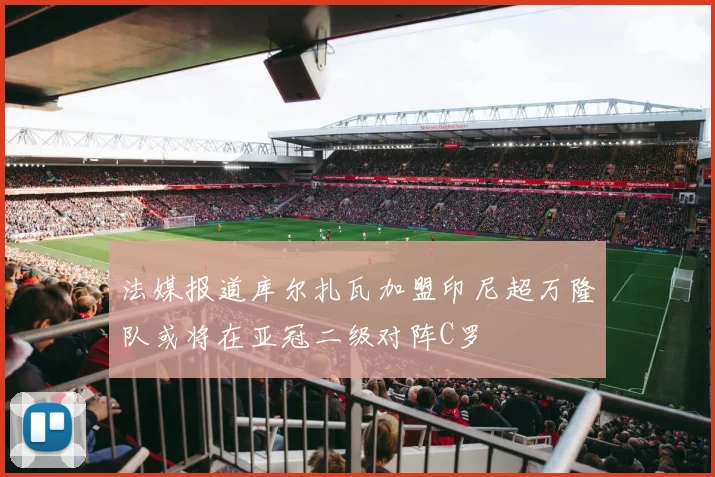 法媒报道库尔扎瓦加盟印尼超万隆队或将在亚冠二级对阵C罗