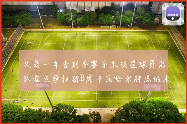 又是一年告别季赛季末明星球员离队盘点萨拉赫B席卡瓦哈尔胖虎的未来去向