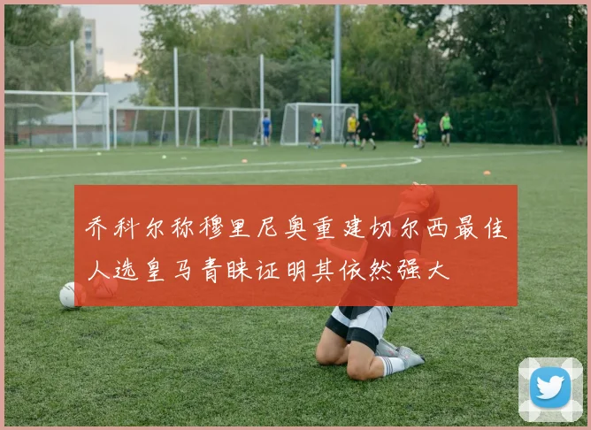 乔科尔称穆里尼奥重建切尔西最佳人选皇马青睐证明其依然强大