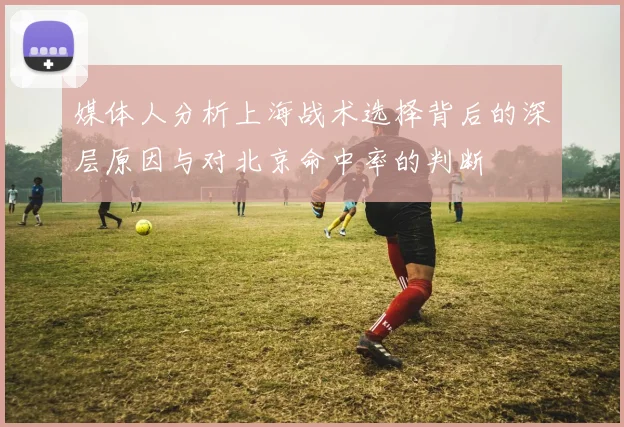 媒体人分析上海战术选择背后的深层原因与对北京命中率的判断