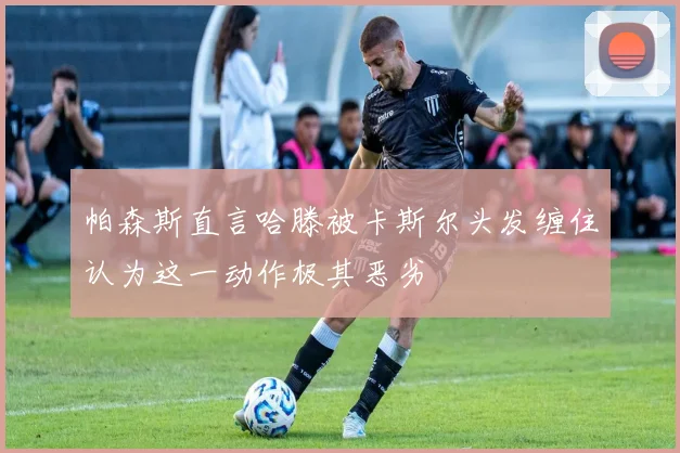 帕森斯直言哈滕被卡斯尔头发缠住认为这一动作极其恶劣
