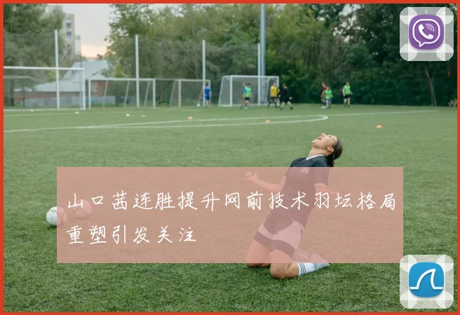 山口茜连胜提升网前技术羽坛格局重塑引发关注