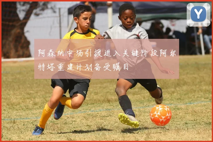 阿森纳中场引援进入关键阶段阿尔特塔重建计划备受瞩目